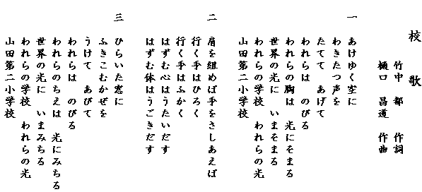 　　校　　歌　　　　　竹中　都　　作詞　　　　　樋口　昌道　作曲　一　あけゆく空に　　　わきたつ声を　　　たてて　あげて　　　われらは　のびる　　　われらの胸は　光にそまる　　　世界の光に　いまそまる　　　われらの学校　われらの光　　　山田第二小学校　二　肩を組めば手をさしあえば　　　行く手はひろく　　　行く手はふかく　　　はずむ心はうたいだす　　　はずむ体はうごきだす　三　ひらいた窓に　　　ふきこむかぜを　　　うけて　あびて　　　われらは　のびる　　　われらのちえは　光にみちる　　　世界の光に　いまみちる　　　われらの学校　われらの光　　　山田第二小学校